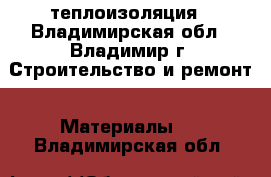 теплоизоляция - Владимирская обл., Владимир г. Строительство и ремонт » Материалы   . Владимирская обл.